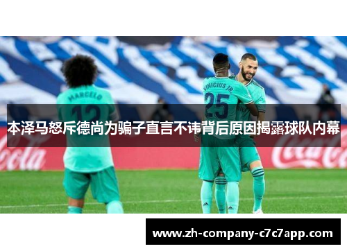 本泽马怒斥德尚为骗子直言不讳背后原因揭露球队内幕