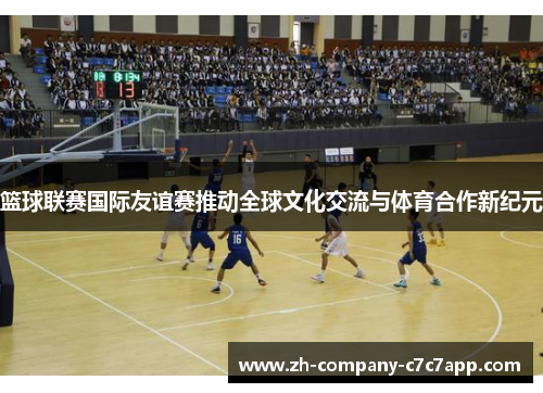 篮球联赛国际友谊赛推动全球文化交流与体育合作新纪元 篮球联赛国际友谊赛推动全球文化交流与体育合作新纪元