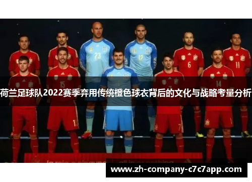 荷兰足球队2022赛季弃用传统橙色球衣背后的文化与战略考量分析 荷兰足球队2022赛季弃用传统橙色球衣背后的文化与战略考量分析