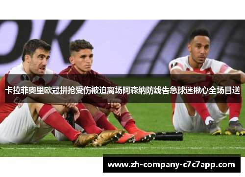 卡拉菲奥里欧冠拼抢受伤被迫离场阿森纳防线告急球迷揪心全场目送