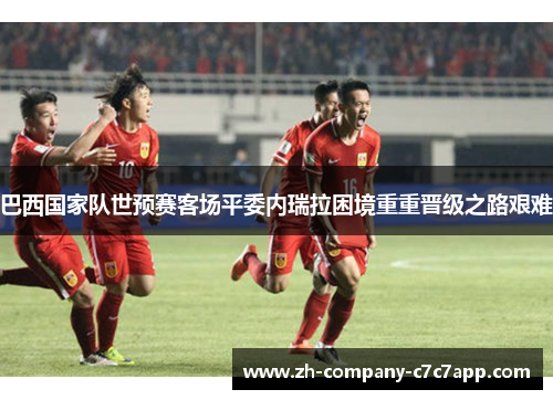 巴西国家队世预赛客场平委内瑞拉困境重重晋级之路艰难