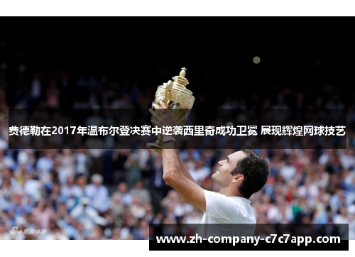 费德勒在2017年温布尔登决赛中逆袭西里奇成功卫冕 展现辉煌网球技艺